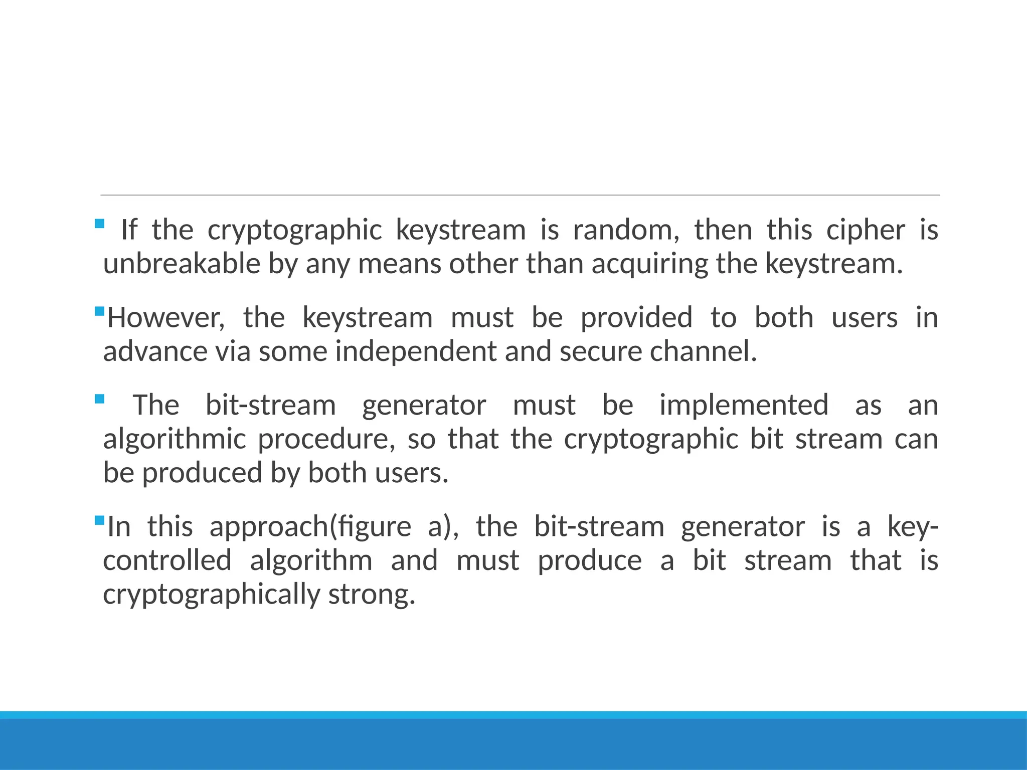  If the cryptographic keystream is random, then this cipher is
unbreakable by any means other than acquiring the keystream.
However, the keystream must be provided to both users in
advance via some independent and secure channel.
 The bit-stream generator must be implemented as an
algorithmic procedure, so that the cryptographic bit stream can
be produced by both users.
In this approach(figure a), the bit-stream generator is a key-
controlled algorithm and must produce a bit stream that is
cryptographically strong.
 