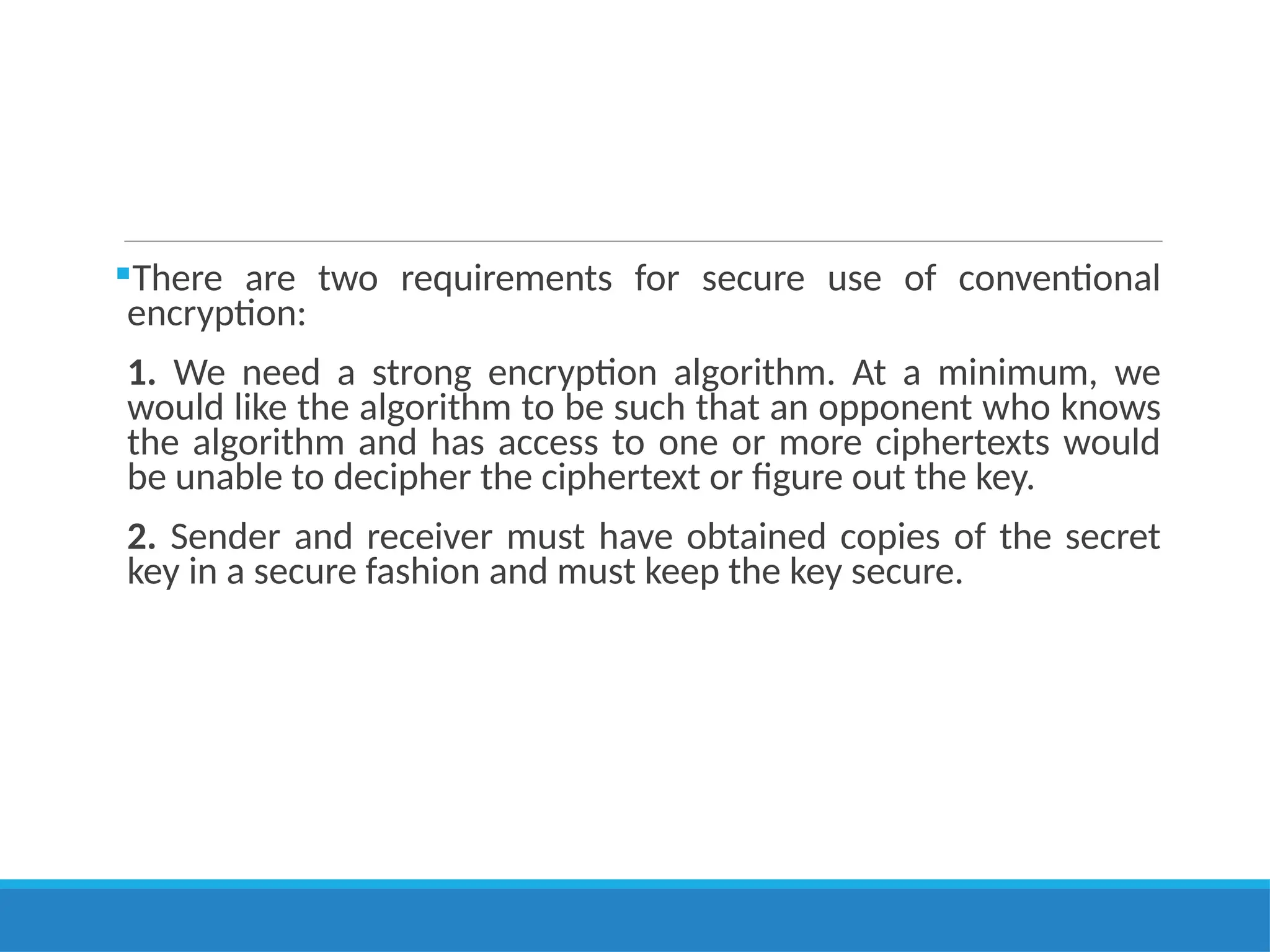 There are two requirements for secure use of conventional
encryption:
1. We need a strong encryption algorithm. At a minimum, we
would like the algorithm to be such that an opponent who knows
the algorithm and has access to one or more ciphertexts would
be unable to decipher the ciphertext or figure out the key.
2. Sender and receiver must have obtained copies of the secret
key in a secure fashion and must keep the key secure.
 