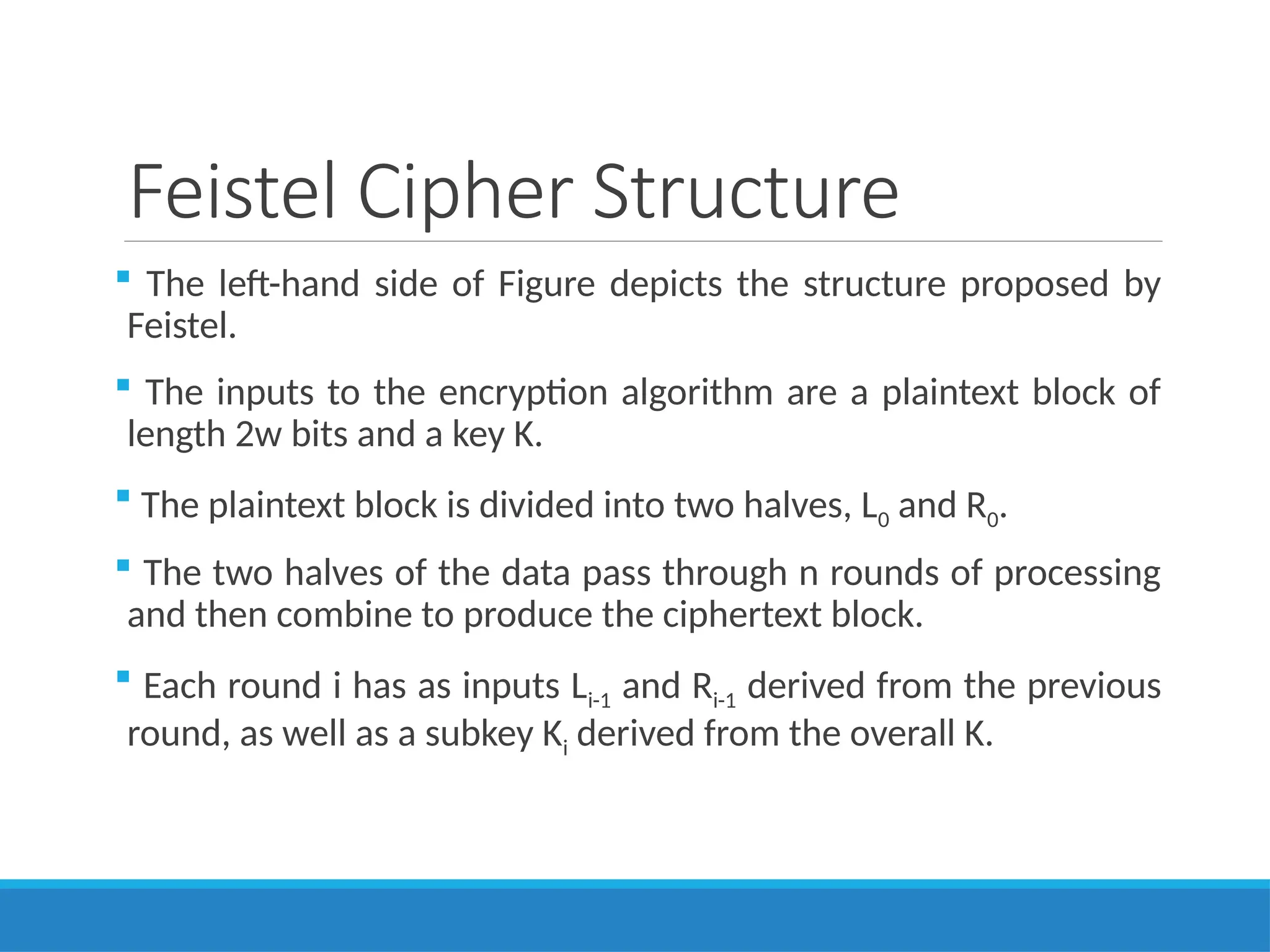Feistel Cipher Structure
 The left-hand side of Figure depicts the structure proposed by
Feistel.
 The inputs to the encryption algorithm are a plaintext block of
length 2w bits and a key K.
 The plaintext block is divided into two halves, L0 and R0.
 The two halves of the data pass through n rounds of processing
and then combine to produce the ciphertext block.
 Each round i has as inputs Li-1 and Ri-1 derived from the previous
round, as well as a subkey Ki derived from the overall K.
 