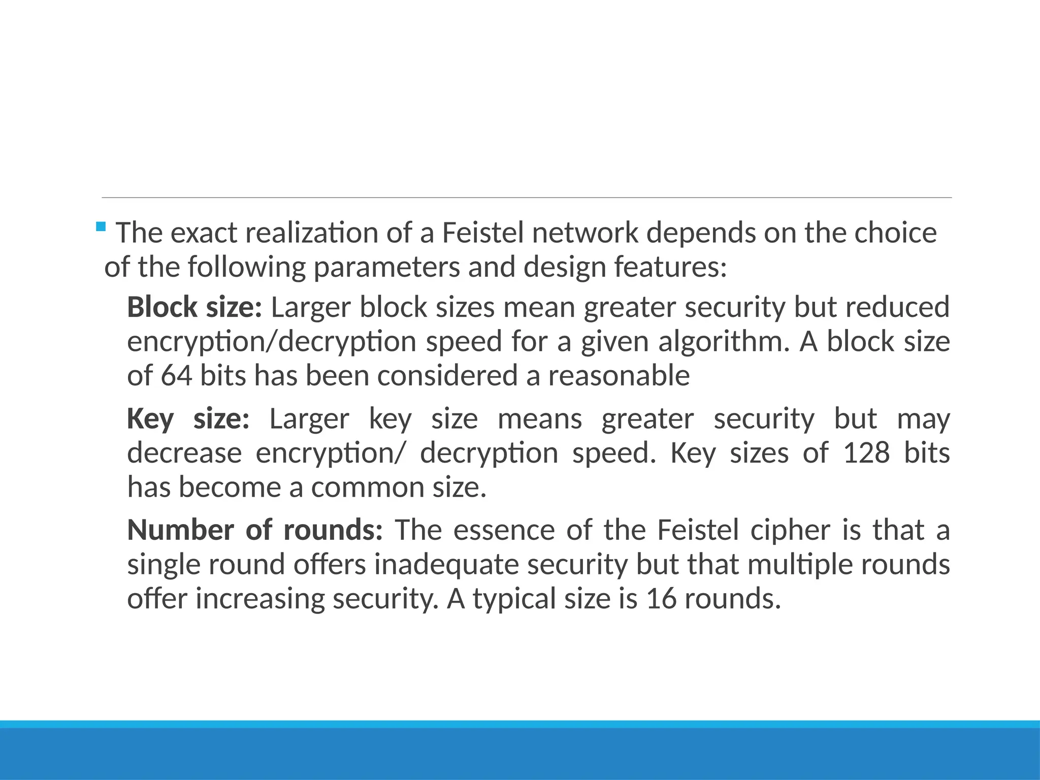  The exact realization of a Feistel network depends on the choice
of the following parameters and design features:
Block size: Larger block sizes mean greater security but reduced
encryption/decryption speed for a given algorithm. A block size
of 64 bits has been considered a reasonable
Key size: Larger key size means greater security but may
decrease encryption/ decryption speed. Key sizes of 128 bits
has become a common size.
Number of rounds: The essence of the Feistel cipher is that a
single round offers inadequate security but that multiple rounds
offer increasing security. A typical size is 16 rounds.
 