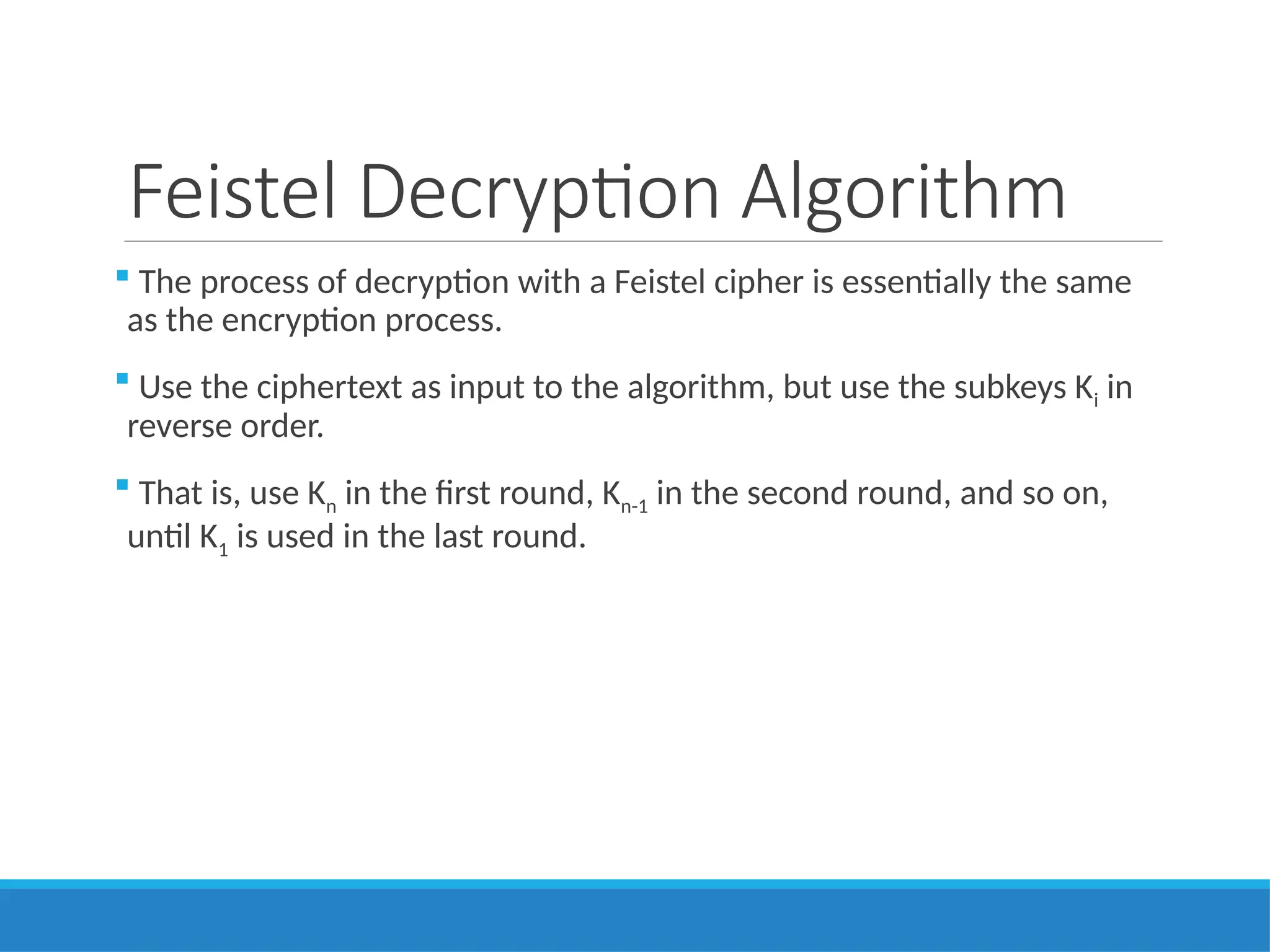 Feistel Decryption Algorithm
 The process of decryption with a Feistel cipher is essentially the same
as the encryption process.
 Use the ciphertext as input to the algorithm, but use the subkeys Ki in
reverse order.
 That is, use Kn in the first round, Kn-1 in the second round, and so on,
until K1 is used in the last round.
 