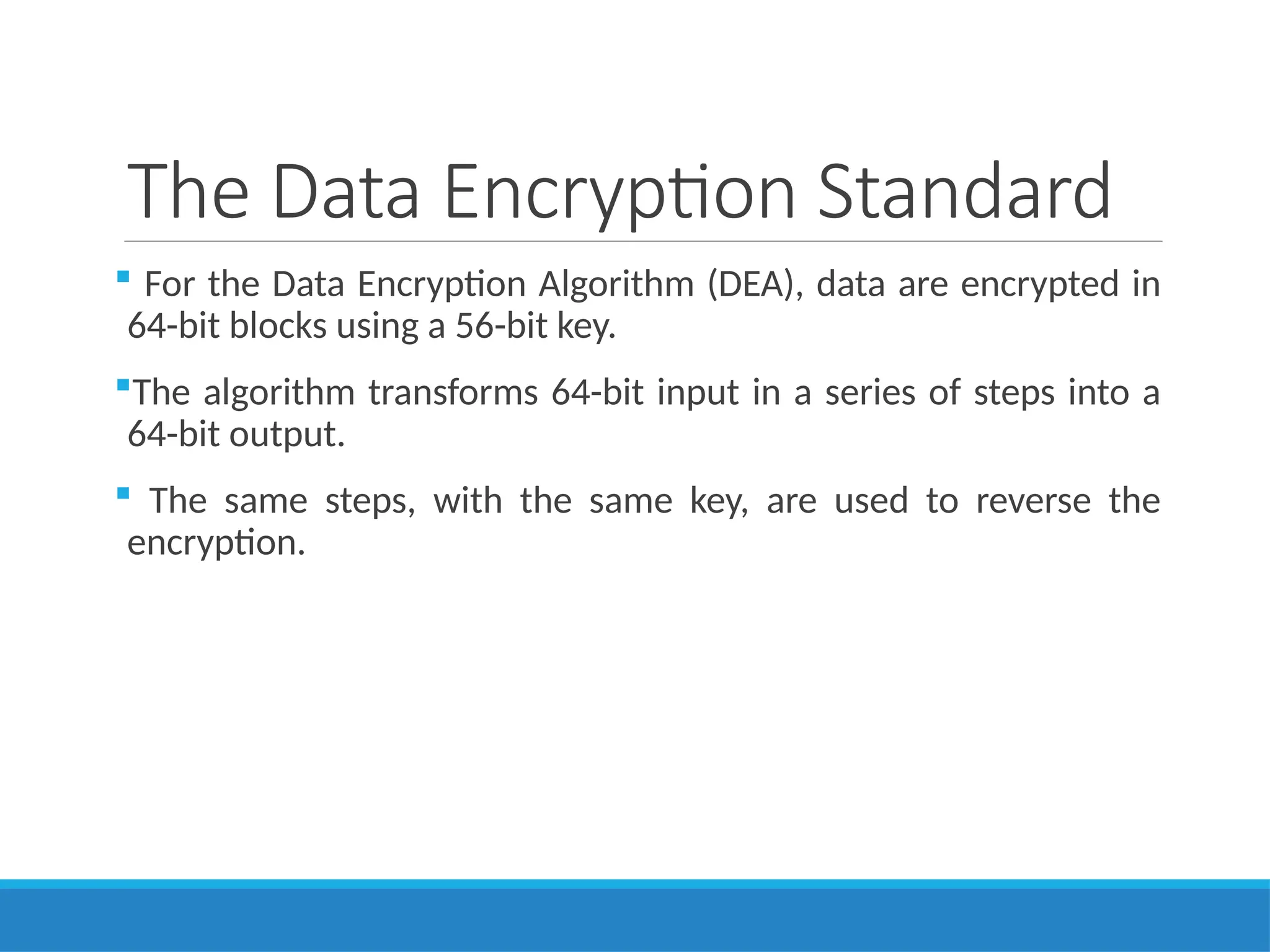 The Data Encryption Standard
 For the Data Encryption Algorithm (DEA), data are encrypted in
64-bit blocks using a 56-bit key.
The algorithm transforms 64-bit input in a series of steps into a
64-bit output.
 The same steps, with the same key, are used to reverse the
encryption.
 