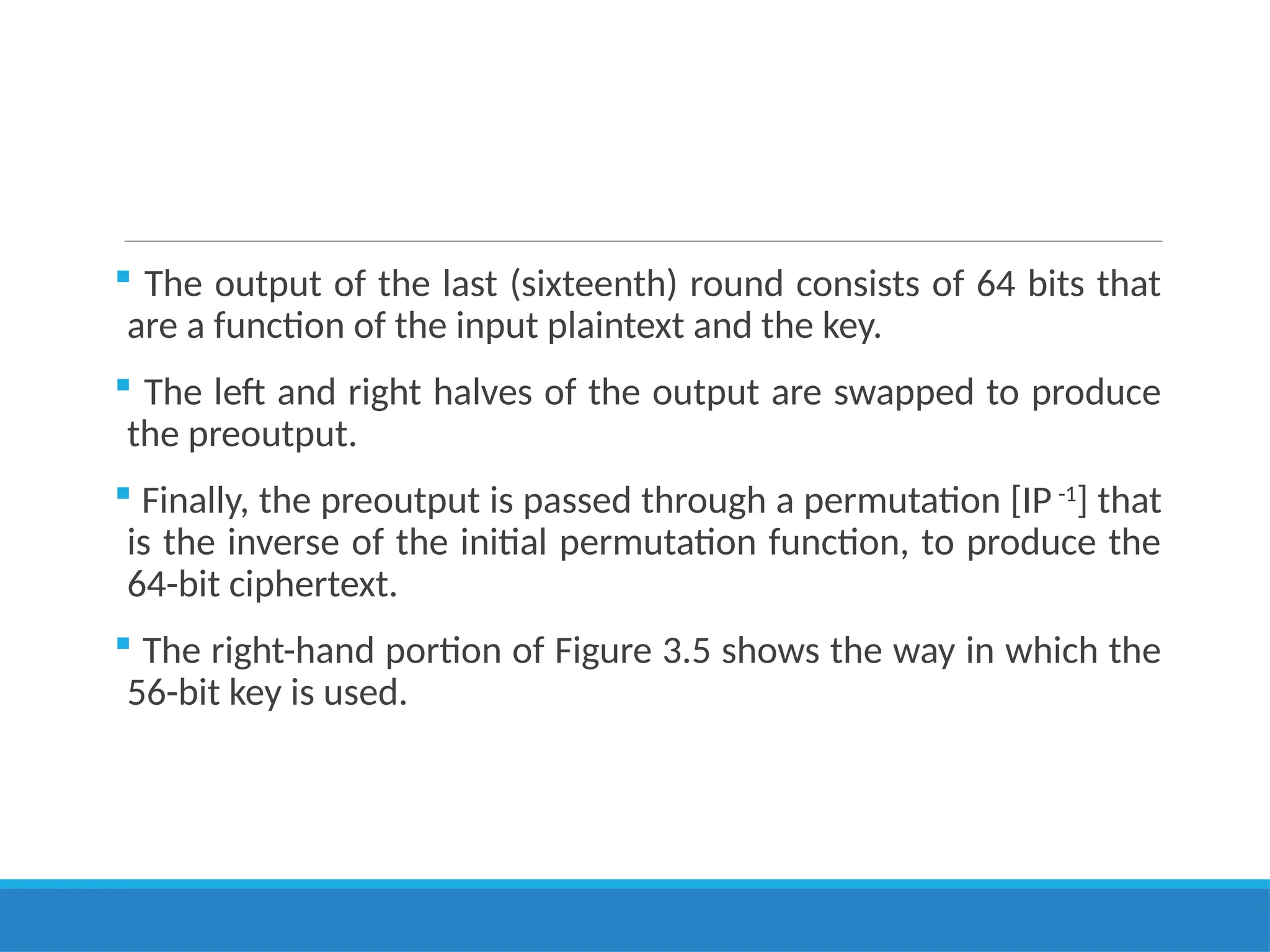  The output of the last (sixteenth) round consists of 64 bits that
are a function of the input plaintext and the key.
 The left and right halves of the output are swapped to produce
the preoutput.
 Finally, the preoutput is passed through a permutation [IP -1
] that
is the inverse of the initial permutation function, to produce the
64-bit ciphertext.
 The right-hand portion of Figure 3.5 shows the way in which the
56-bit key is used.
 