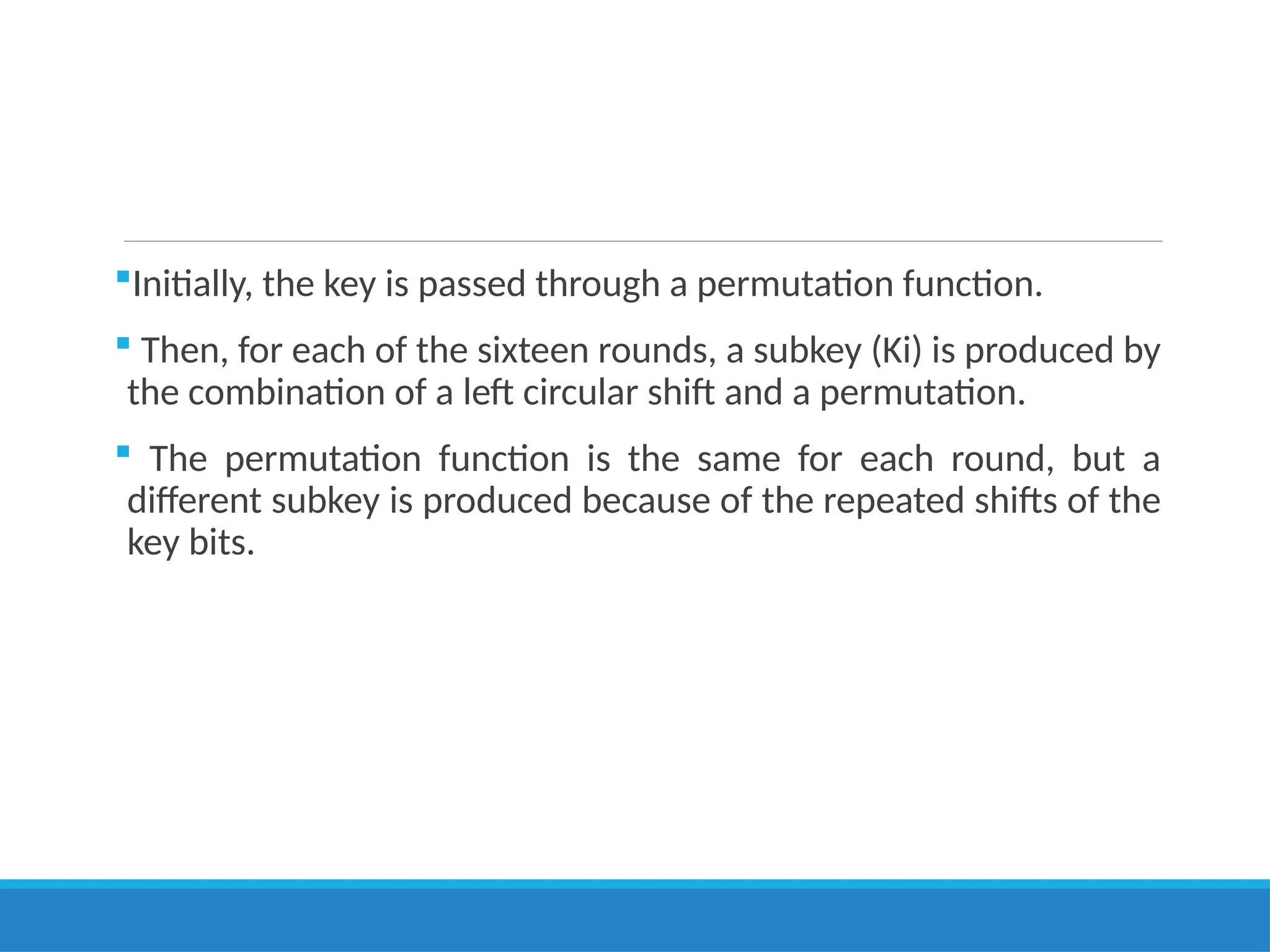Initially, the key is passed through a permutation function.
 Then, for each of the sixteen rounds, a subkey (Ki) is produced by
the combination of a left circular shift and a permutation.
 The permutation function is the same for each round, but a
different subkey is produced because of the repeated shifts of the
key bits.
 