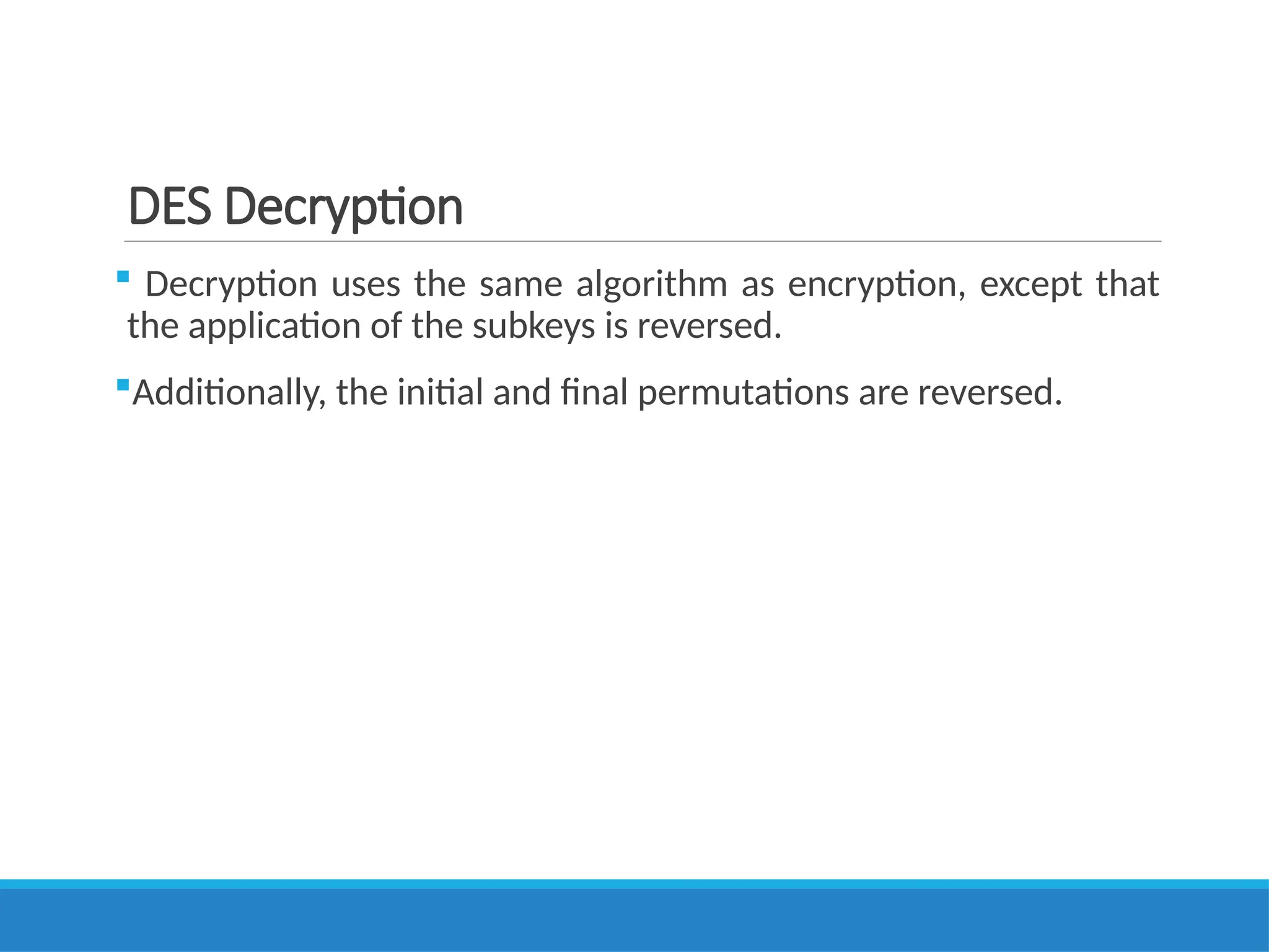DES Decryption
 Decryption uses the same algorithm as encryption, except that
the application of the subkeys is reversed.
Additionally, the initial and final permutations are reversed.
 