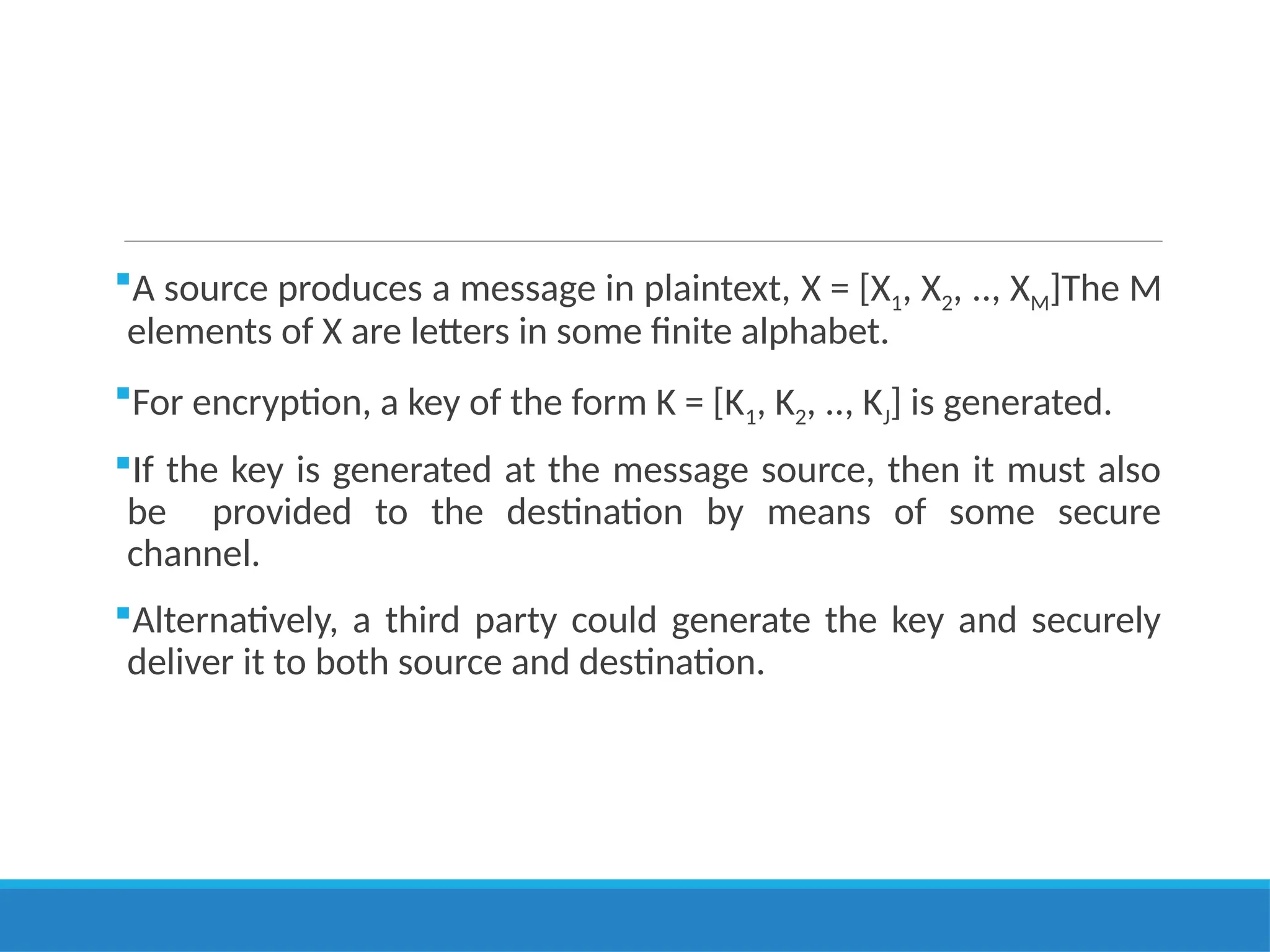 A source produces a message in plaintext, X = [X1, X2, .., XM]The M
elements of X are letters in some finite alphabet.
For encryption, a key of the form K = [K1, K2, .., KJ] is generated.
If the key is generated at the message source, then it must also
be provided to the destination by means of some secure
channel.
Alternatively, a third party could generate the key and securely
deliver it to both source and destination.
 