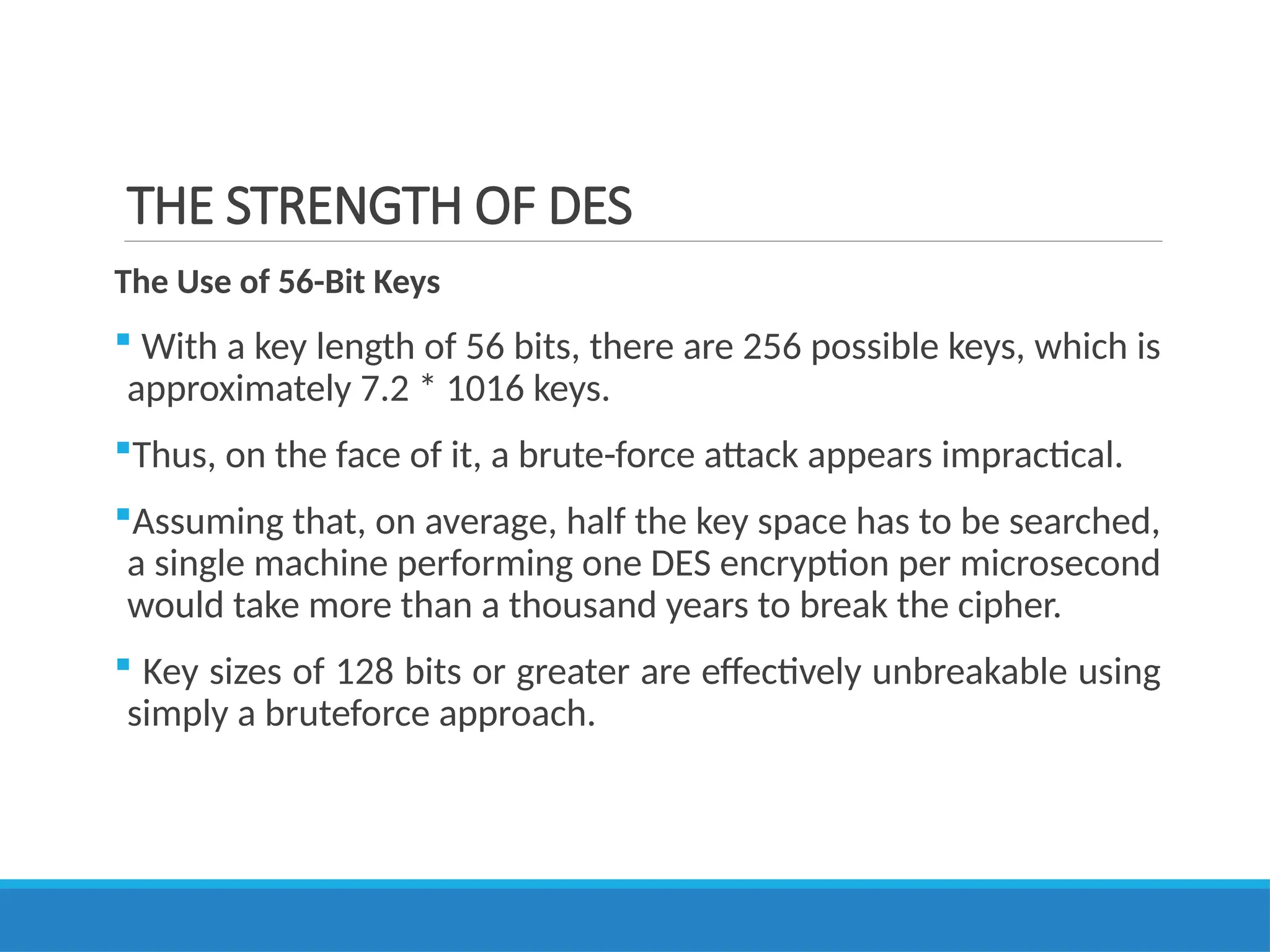 THE STRENGTH OF DES
The Use of 56-Bit Keys
 With a key length of 56 bits, there are 256 possible keys, which is
approximately 7.2 * 1016 keys.
Thus, on the face of it, a brute-force attack appears impractical.
Assuming that, on average, half the key space has to be searched,
a single machine performing one DES encryption per microsecond
would take more than a thousand years to break the cipher.
 Key sizes of 128 bits or greater are effectively unbreakable using
simply a bruteforce approach.
 