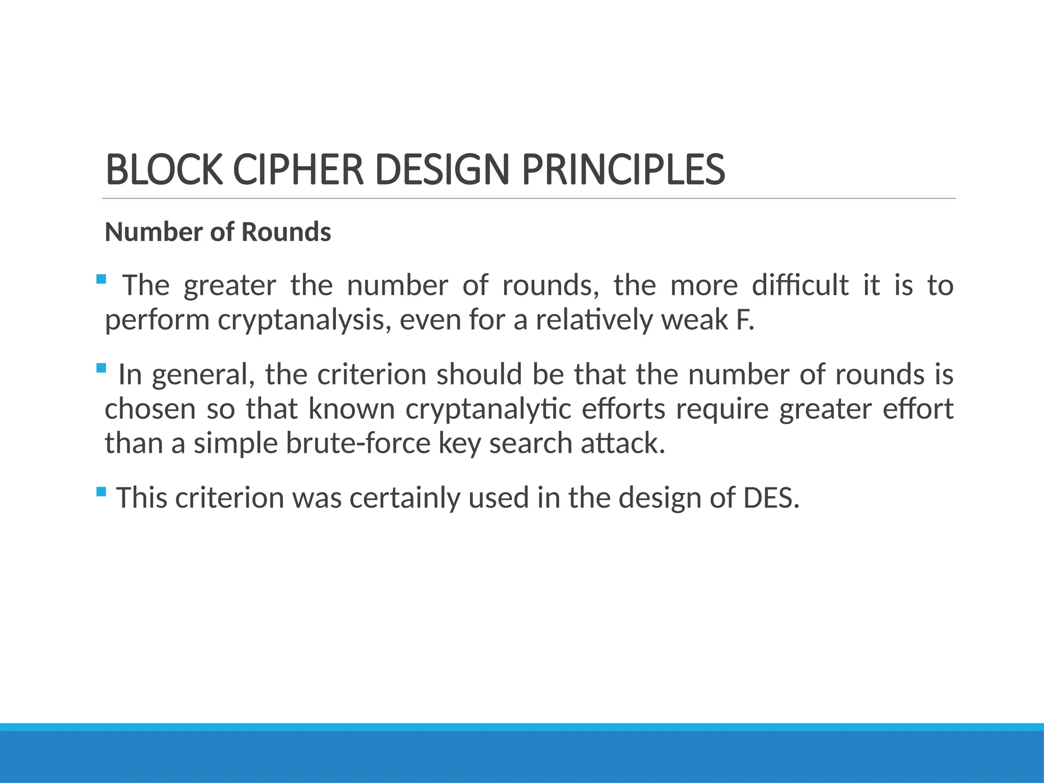 BLOCK CIPHER DESIGN PRINCIPLES
Number of Rounds
 The greater the number of rounds, the more difficult it is to
perform cryptanalysis, even for a relatively weak F.
 In general, the criterion should be that the number of rounds is
chosen so that known cryptanalytic efforts require greater effort
than a simple brute-force key search attack.
 This criterion was certainly used in the design of DES.
 