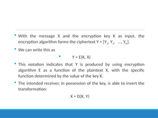  With the message X and the encryption key K as input, the
encryption algorithm forms the ciphertext Y = [Y1, Y2, …, YN].
 We can write this as
 Y = E(K, X)
 This notation indicates that Y is produced by using encryption
algorithm E as a function of the plaintext X, with the specific
function determined by the value of the key K.
 The intended receiver, in possession of the key, is able to invert the
transformation:
X = D(K, Y)
 