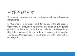 Cryptography
Cryptographic systems are characterized along three independent
dimensions:
1. The type of operations used for transforming plaintext to
ciphertext. All encryption algorithms are based on two general
principles: substitution, in which each element in the plaintext
(bit, letter, group of bits or letters) is mapped into another
element, and transposition, in which elements in the plaintext are
rearranged.
 