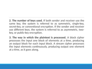 2. The number of keys used. If both sender and receiver use the
same key, the system is referred to as symmetric, single-key,
secret-key, or conventional encryption. If the sender and receiver
use different keys, the system is referred to as asymmetric, two-
key, or public-key encryption.
3. The way in which the plaintext is processed. A block cipher
processes the input one block of elements at a time, producing
an output block for each input block. A stream cipher processes
the input elements continuously, producing output one element
at a time, as it goes along.
 