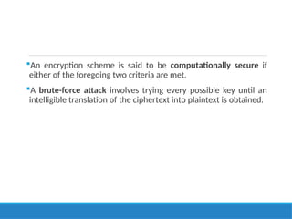 An encryption scheme is said to be computationally secure if
either of the foregoing two criteria are met.
A brute-force attack involves trying every possible key until an
intelligible translation of the ciphertext into plaintext is obtained.
 