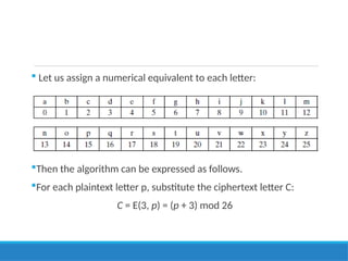  Let us assign a numerical equivalent to each letter:
Then the algorithm can be expressed as follows.
For each plaintext letter p, substitute the ciphertext letter C:
C = E(3, p) = (p + 3) mod 26
 