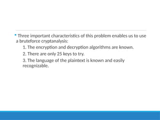  Three important characteristics of this problem enables us to use
a bruteforce cryptanalysis:
1. The encryption and decryption algorithms are known.
2. There are only 25 keys to try.
3. The language of the plaintext is known and easily
recognizable.
 