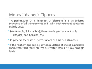Monoalphabetic Ciphers
 A permutation of a finite set of elements S is an ordered
sequence of all the elements of S, with each element appearing
exactly once.
 For example, if S = {a, b, c}, there are six permutations of S:
abc, acb, bac, bca, cab, cba
 In general, there are n! permutations of a set of n elements.
If the “cipher” line can be any permutation of the 26 alphabetic
characters, then there are 26! or greater than 4 * 1026 possible
keys.
 