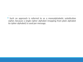  Such an approach is referred to as a monoalphabetic substitution
cipher, because a single cipher alphabet (mapping from plain alphabet
to cipher alphabet) is used per message.
 