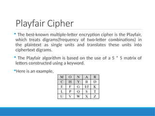 Playfair Cipher
 The best-known multiple-letter encryption cipher is the Playfair,
which treats digrams(frequency of two-letter combinations) in
the plaintext as single units and translates these units into
ciphertext digrams.
 The Playfair algorithm is based on the use of a 5 * 5 matrix of
letters constructed using a keyword.
Here is an example,
 