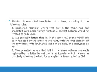  Plaintext is encrypted two letters at a time, according to the
following rules:
1. Repeating plaintext letters that are in the same pair are
separated with a filler letter, such as x, so that balloon would be
treated as ba lx lo on.
2. Two plaintext letters that fall in the same row of the matrix are
each replaced by the letter to the right, with the first element of
the row circularly following the last. For example, ar is encrypted as
RM.
3. Two plaintext letters that fall in the same column are each
replaced by the letter beneath, with the top element of the column
circularly following the last. For example, mu is encrypted as CM.
 
