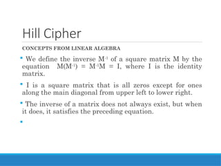 Hill Cipher
CONCEPTS FROM LINEAR ALGEBRA
 We define the inverse M-1
of a square matrix M by the
equation M(M-1
) = M-1
M = I, where I is the identity
matrix.
 I is a square matrix that is all zeros except for ones
along the main diagonal from upper left to lower right.
 The inverse of a matrix does not always exist, but when
it does, it satisfies the preceding equation.

 