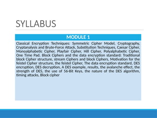 SYLLABUS
MODULE 1
Classical Encryption Techniques: Symmetric Cipher Model, Cryptography,
Cryptanalysis and Brute-Force Attack, Substitution Techniques, Caesar Cipher,
Monoalphabetic Cipher, Playfair Cipher, Hill Cipher, Polyalphabetic Cipher,
One Time Pad. Block Ciphers and the data encryption standard: Traditional
block Cipher structure, stream Ciphers and block Ciphers, Motivation for the
feistel Cipher structure, the feistel Cipher, The data encryption standard, DES
encryption, DES decryption, A DES example, results, the avalanche effect, the
strength of DES, the use of 56-Bit Keys, the nature of the DES algorithm,
timing attacks, Block cipher
 