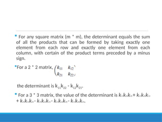  For any square matrix (m * m), the determinant equals the sum
of all the products that can be formed by taking exactly one
element from each row and exactly one element from each
column, with certain of the product terms preceded by a minus
sign.
For a 2 * 2 matrix,
the determinant is k11k22 - k12k21.
 For a 3 * 3 matrix, the value of the determinant is k11k22k33 + k21k32k13
+ k31k12k23 - k31k22k13 - k21k12k33 - k11k32k23.
 
