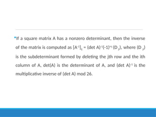 If a square matrix A has a nonzero determinant, then the inverse
of the matrix is computed as [A-1
]ij = (det A)-1
(-1)i+j
(D ji), where (D ji)
is the subdeterminant formed by deleting the jth row and the ith
column of A, det(A) is the determinant of A, and (det A)-1
is the
multiplicative inverse of (det A) mod 26.
 