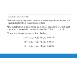 THE HILL ALGORITHM
This encryption algorithm takes m successive plaintext letters and
substitutes for them m ciphertext letters.
The substitution is determined by m linear equations in which each
character is assigned a numerical value (a = 0, b = 1, …, z = 25).
For m = 3, the system can be described as
c1 = (k11p1 + k21p2 + k31p3) mod 26
c2 = (k12p1 + k22p2 + k32p3) mod 26
c1 = (k13p1 + k22p2 + k33p3) mod 26
 