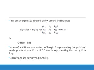  This can be expressed in terms of row vectors and matrices:
Or
C=PK mod 26
where C and P are row vectors of length 3 representing the plaintext
and ciphertext, and K is a 3 * 3 matrix representing the encryption
key.
Operations are performed mod 26.
 
