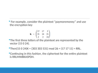  For example, consider the plaintext “paymoremoney” and use
the encryption key
The first three letters of the plaintext are represented by the
vector (15 0 24).
Then(15 0 24)K = (303 303 531) mod 26 = (17 17 11) = RRL.
Continuing in this fashion, the ciphertext for the entire plaintext
is RRLMWBKASPDH.
 