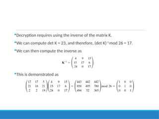 Decryption requires using the inverse of the matrix K.
We can compute det K = 23, and therefore, (det K)-1
mod 26 = 17.
We can then compute the inverse as
This is demonstrated as
 