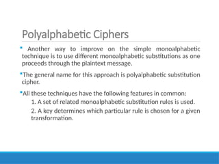 Polyalphabetic Ciphers
 Another way to improve on the simple monoalphabetic
technique is to use different monoalphabetic substitutions as one
proceeds through the plaintext message.
The general name for this approach is polyalphabetic substitution
cipher.
All these techniques have the following features in common:
1. A set of related monoalphabetic substitution rules is used.
2. A key determines which particular rule is chosen for a given
transformation.
 