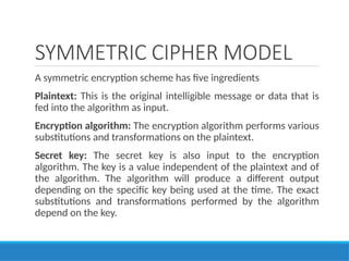 SYMMETRIC CIPHER MODEL
A symmetric encryption scheme has five ingredients
Plaintext: This is the original intelligible message or data that is
fed into the algorithm as input.
Encryption algorithm: The encryption algorithm performs various
substitutions and transformations on the plaintext.
Secret key: The secret key is also input to the encryption
algorithm. The key is a value independent of the plaintext and of
the algorithm. The algorithm will produce a different output
depending on the specific key being used at the time. The exact
substitutions and transformations performed by the algorithm
depend on the key.
 