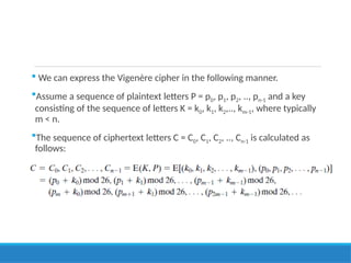  We can express the Vigenère cipher in the following manner.
Assume a sequence of plaintext letters P = p0, p1, p2, .., pn-1 and a key
consisting of the sequence of letters K = k0, k1, k2,.., km-1, where typically
m < n.
The sequence of ciphertext letters C = C0, C1, C2, .., Cn-1 is calculated as
follows:
 