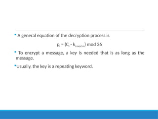  A general equation of the decryption process is
pi = (Ci - ki mod m) mod 26
 To encrypt a message, a key is needed that is as long as the
message.
Usually, the key is a repeating keyword.
 