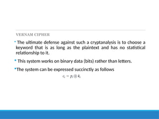 VERNAM CIPHER
 The ultimate defense against such a cryptanalysis is to choose a
keyword that is as long as the plaintext and has no statistical
relationship to it.
 This system works on binary data (bits) rather than letters.
The system can be expressed succinctly as follows
 