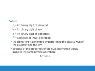 where
pi = ith binary digit of plaintext
ki = ith binary digit of key
ci = ith binary digit of ciphertext
= exclusive-or (XOR) operation
 the ciphertext is generated by performing the bitwise XOR of
the plaintext and the key.
 Because of the properties of the XOR, decryption simply
involves the same bitwise operation:
 
