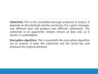 Ciphertext: This is the scrambled message produced as output. It
depends on the plaintext and the secret key. For a given message,
two different keys will produce two different ciphertexts. The
ciphertext is an apparently random stream of data and, as it
stands, is unintelligible.
Decryption algorithm: This is essentially the encryption algorithm
run in reverse. It takes the ciphertext and the secret key and
produces the original plaintext.
 