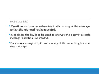 ONE-TIME PAD
 One-time pad uses a random key that is as long as the message,
so that the key need not be repeated.
In addition, the key is to be used to encrypt and decrypt a single
message, and then is discarded.
Each new message requires a new key of the same length as the
new message.
 
