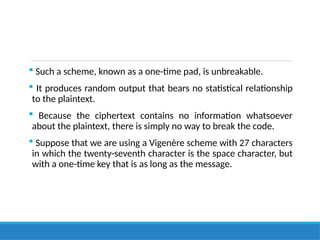  Such a scheme, known as a one-time pad, is unbreakable.
 It produces random output that bears no statistical relationship
to the plaintext.
 Because the ciphertext contains no information whatsoever
about the plaintext, there is simply no way to break the code.
 Suppose that we are using a Vigenère scheme with 27 characters
in which the twenty-seventh character is the space character, but
with a one-time key that is as long as the message.
 