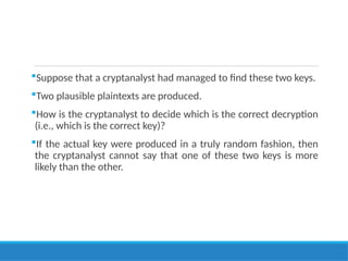 Suppose that a cryptanalyst had managed to find these two keys.
Two plausible plaintexts are produced.
How is the cryptanalyst to decide which is the correct decryption
(i.e., which is the correct key)?
If the actual key were produced in a truly random fashion, then
the cryptanalyst cannot say that one of these two keys is more
likely than the other.
 