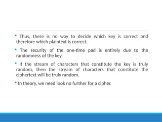  Thus, there is no way to decide which key is correct and
therefore which plaintext is correct.
 The security of the one-time pad is entirely due to the
randomness of the key.
 If the stream of characters that constitute the key is truly
random, then the stream of characters that constitute the
ciphertext will be truly random.
 In theory, we need look no further for a cipher.
 