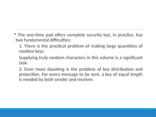  The one-time pad offers complete security but, in practice, has
two fundamental difficulties:
1. There is the practical problem of making large quantities of
random keys.
Supplying truly random characters in this volume is a significant
task.
2. Even more daunting is the problem of key distribution and
protection. For every message to be sent, a key of equal length
is needed by both sender and receiver.
 