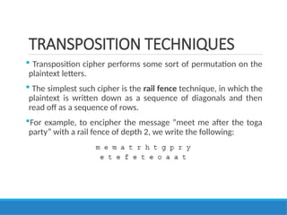 TRANSPOSITION TECHNIQUES
 Transposition cipher performs some sort of permutation on the
plaintext letters.
 The simplest such cipher is the rail fence technique, in which the
plaintext is written down as a sequence of diagonals and then
read off as a sequence of rows.
For example, to encipher the message “meet me after the toga
party” with a rail fence of depth 2, we write the following:
 