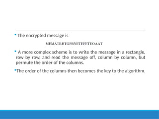  The encrypted message is
 A more complex scheme is to write the message in a rectangle,
row by row, and read the message off, column by column, but
permute the order of the columns.
The order of the columns then becomes the key to the algorithm.
 