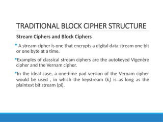 TRADITIONAL BLOCK CIPHER STRUCTURE
Stream Ciphers and Block Ciphers
 A stream cipher is one that encrypts a digital data stream one bit
or one byte at a time.
Examples of classical stream ciphers are the autokeyed Vigenère
cipher and the Vernam cipher.
In the ideal case, a one-time pad version of the Vernam cipher
would be used , in which the keystream (ki) is as long as the
plaintext bit stream (pi).
 