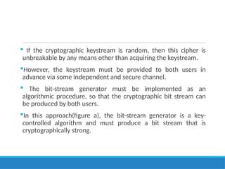  If the cryptographic keystream is random, then this cipher is
unbreakable by any means other than acquiring the keystream.
However, the keystream must be provided to both users in
advance via some independent and secure channel.
 The bit-stream generator must be implemented as an
algorithmic procedure, so that the cryptographic bit stream can
be produced by both users.
In this approach(figure a), the bit-stream generator is a key-
controlled algorithm and must produce a bit stream that is
cryptographically strong.
 
