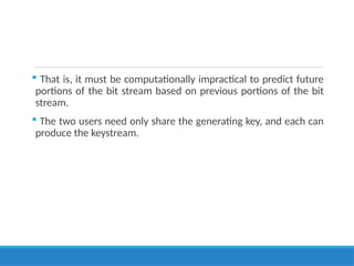 That is, it must be computationally impractical to predict future
portions of the bit stream based on previous portions of the bit
stream.
 The two users need only share the generating key, and each can
produce the keystream.
 