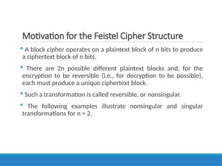 Motivation for the Feistel Cipher Structure
 A block cipher operates on a plaintext block of n bits to produce
a ciphertext block of n bits.
 There are 2n possible different plaintext blocks and, for the
encryption to be reversible (i.e., for decryption to be possible),
each must produce a unique ciphertext block.
 Such a transformation is called reversible, or nonsingular.
 The following examples illustrate nonsingular and singular
transformations for n = 2.
 