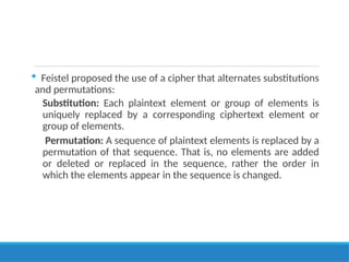  Feistel proposed the use of a cipher that alternates substitutions
and permutations:
Substitution: Each plaintext element or group of elements is
uniquely replaced by a corresponding ciphertext element or
group of elements.
Permutation: A sequence of plaintext elements is replaced by a
permutation of that sequence. That is, no elements are added
or deleted or replaced in the sequence, rather the order in
which the elements appear in the sequence is changed.
 