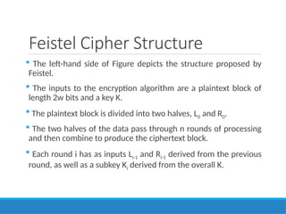Feistel Cipher Structure
 The left-hand side of Figure depicts the structure proposed by
Feistel.
 The inputs to the encryption algorithm are a plaintext block of
length 2w bits and a key K.
 The plaintext block is divided into two halves, L0 and R0.
 The two halves of the data pass through n rounds of processing
and then combine to produce the ciphertext block.
 Each round i has as inputs Li-1 and Ri-1 derived from the previous
round, as well as a subkey Ki derived from the overall K.
 